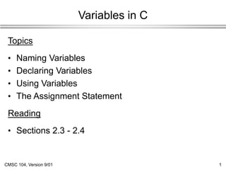 CMSC 104, Version 9/01 1
Variables in C
Topics
• Naming Variables
• Declaring Variables
• Using Variables
• The Assignment Statement
Reading
• Sections 2.3 - 2.4
 