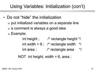 CMSC 104, Version 9/01 13
Using Variables: Initialization (con’t)
• Do not “hide” the initialization
o put initialized variables on a separate line
o a comment is always a good idea
o Example:
int height ; /* rectangle height */
int width = 6 ; /* rectangle width */
int area ; /* rectangle area */
NOT int height, width = 6, area ;
 
