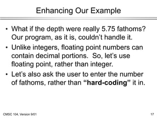 CMSC 104, Version 9/01 17
Enhancing Our Example
• What if the depth were really 5.75 fathoms?
Our program, as it is, couldn’t handle it.
• Unlike integers, floating point numbers can
contain decimal portions. So, let’s use
floating point, rather than integer.
• Let’s also ask the user to enter the number
of fathoms, rather than “hard-coding” it in.
 