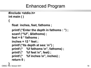CMSC 104, Version 9/01 18
Enhanced Program
#include <stdio.h>
int main ( )
{
float inches, feet, fathoms ;
printf (“Enter the depth in fathoms : ”) ;
scanf (“%f”, &fathoms) ;
feet = 6 * fathoms ;
inches = 12 * feet ;
printf (“Its depth at sea: n”) ;
printf (“ %f fathoms n”, fathoms) ;
printf (“ %f feet n”, feet) ;
printf (“ %f inches n”, inches) ;
return 0 ;
}
 
