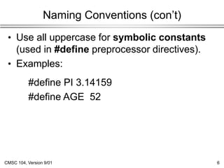 CMSC 104, Version 9/01 6
Naming Conventions (con’t)
• Use all uppercase for symbolic constants
(used in #define preprocessor directives).
• Examples:
#define PI 3.14159
#define AGE 52
 