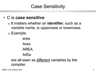 CMSC 104, Version 9/01 7
Case Sensitivity
• C is case sensitive
o It matters whether an identifier, such as a
variable name, is uppercase or lowercase.
o Example:
area
Area
AREA
ArEa
are all seen as different variables by the
compiler.
 