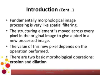 Introduction (Cont…)
• Fundamentally morphological image
processing is very like spatial filtering.
• The structuring element is moved across every
pixel in the original image to give a pixel in a
new processed image.
• The value of this new pixel depends on the
operation performed.
• There are two basic morphological operations:
erosion and dilation
COM2304 - Computer Graphics & Image
Processing
11
 