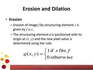 Erosion and Dilation
• Erosion
– Erosion of image f by structuring element s is
given by f  s.
– The structuring element s is positioned with its
origin at (x, y) and the new pixel value is
determined using the rule:
COM2304 - Computer Graphics & Image
Processing
12




otherwise0
fitsif1
),(
fs
yxg
 