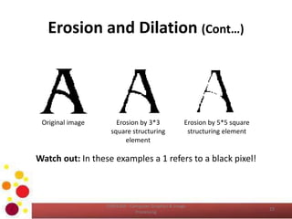 Erosion and Dilation (Cont…)
Watch out: In these examples a 1 refers to a black pixel!
Original image Erosion by 3*3
square structuring
element
Erosion by 5*5 square
structuring element
15
COM2304 - Computer Graphics & Image
Processing
 