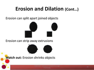 Erosion and Dilation (Cont…)
Erosion can split apart joined objects
Erosion can strip away extrusions
Watch out: Erosion shrinks objects
16
COM2304 - Computer Graphics & Image
Processing
 