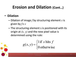 Erosion and Dilation (Cont…)
• Dilation
– Dilation of image f by structuring element s is
given by f s
– The structuring element s is positioned with its
origin at (x, y) and the new pixel value is
determined using the rule:
COM2304 - Computer Graphics & Image
Processing
17





otherwise0
hitsif1
),(
fs
yxg
 