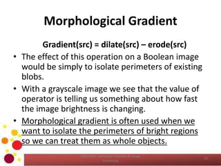 Morphological Gradient
Gradient(src) = dilate(src) – erode(src)
• The effect of this operation on a Boolean image
would be simply to isolate perimeters of existing
blobs.
• With a grayscale image we see that the value of
operator is telling us something about how fast
the image brightness is changing.
• Morphological gradient is often used when we
want to isolate the perimeters of bright regions
so we can treat them as whole objects.
COM2304 - Computer Graphics & Image
Processing
22
 
