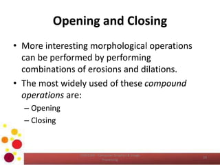 Opening and Closing
• More interesting morphological operations
can be performed by performing
combinations of erosions and dilations.
• The most widely used of these compound
operations are:
– Opening
– Closing
COM2304 - Computer Graphics & Image
Processing
24
 