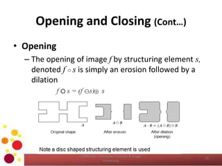 Opening and Closing (Cont…)
• Opening
– The opening of image f by structuring element s,
denoted f ○ s is simply an erosion followed by a
dilation
COM2304 - Computer Graphics & Image
Processing
25
 
