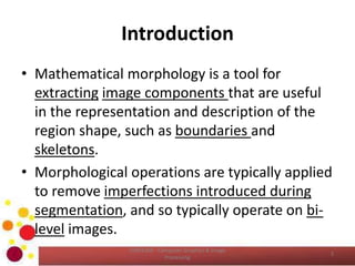 Introduction
• Mathematical morphology is a tool for
extracting image components that are useful
in the representation and description of the
region shape, such as boundaries and
skeletons.
• Morphological operations are typically applied
to remove imperfections introduced during
segmentation, and so typically operate on bi-
level images.
COM2304 - Computer Graphics & Image
Processing
3
 