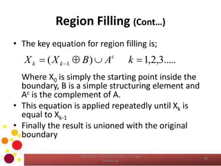 Region Filling (Cont…)
• The key equation for region filling is;
Where X0 is simply the starting point inside the
boundary, B is a simple structuring element and
Ac is the complement of A.
• This equation is applied repeatedly until Xk is
equal to Xk-1
• Finally the result is unioned with the original
boundary
COM2304 - Computer Graphics & Image
Processing
40
.....3,2,1)( 1   kABXX c
kk
 
