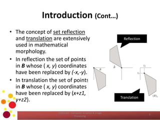 Introduction (Cont…)
• The concept of set reflection
and translation are extensively
used in mathematical
morphology.
• In reflection the set of points
in B whose ( x, y) coordinates
have been replaced by (-x,-y).
• In translation the set of points
in B whose ( x, y) coordinates
have been replaced by (x+z1,
y+z2).
COM2304 - Computer Graphics & Image
Processing
5
Reflection
Translation
 