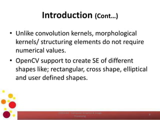 Introduction (Cont…)
• Unlike convolution kernels, morphological
kernels/ structuring elements do not require
numerical values.
• OpenCV support to create SE of different
shapes like; rectangular, cross shape, elliptical
and user defined shapes.
COM2304 - Computer Graphics & Image
Processing
8
 