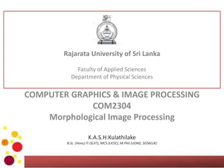 COMPUTER GRAPHICS & IMAGE PROCESSING
COM2304
Morphological Image Processing
K.A.S.H.Kulathilake
B.Sc. (Hons) IT (SLIIT), MCS (UCSC), M.Phil (UOM), SEDA(UK)
Rajarata University of Sri Lanka
Faculty of Applied Sciences
Department of Physical Sciences
 