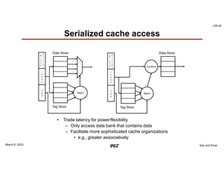L09-24
Sze and Emer
Serialized cache access
March 6, 2023
• Trade latency for power/flexibility
– Only access data bank that contains data
– Facilitate more sophisticated cache organizations
• e.g., greater associatively
B
l
o
c
k
O
f
f
s
e
t
I
n
d
e
x
T
a
g
Data Store
Tag Store
Match
B
l
o
c
k
O
f
f
s
e
t
I
n
d
e
x
T
a
g
Data Store
Tag Store
Match
Combine
 