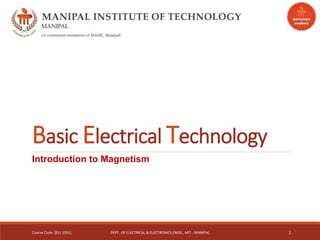 Basic Electrical Technology
Introduction to Magnetism
Course Code: [ELE 1051] DEPT. OF ELECTRICAL & ELECTRONICS ENGG., MIT - MANIPAL 1
 