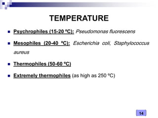 14
TEMPERATURE
 Psychrophiles (15-20 ºC): Pseudomonas fluorescens
 Mesophiles (20-40 ºC): Escherichia coli, Staphylococcus
aureus
 Thermophiles (50-60 ºC)
 Extremely thermophiles (as high as 250 ºC)
 