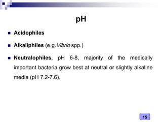 15
pH
 Acidophiles
 Alkaliphiles (e.g.Vibrio spp.)
 Neutralophiles, pH 6-8, majority of the medically
important bacteria grow best at neutral or slightly alkaline
media (pH 7.2-7.6).
 