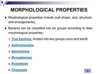 3
MORPHOLOGICAL PROPERTIES
 Morphological properties include (cell shape, size, structure,
and arrangements).
 Bacteria can be classified into six groups according to their
morphological properties:
1. True bacteria: divided into two groups cocci and bacilli
2. Actinomycetes
3. Spirochetes
4. Mycoplasmas
5. Rickettsiae
6. Chlamydia
 