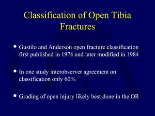 Classification of Open Tibia
Fractures
 Gustilo and Anderson open fracture classification
first published in 1976 and later modified in 1984
 In one study interobserver agreement on
classification only 60%
 Grading of open injury likely best done in the OR
 