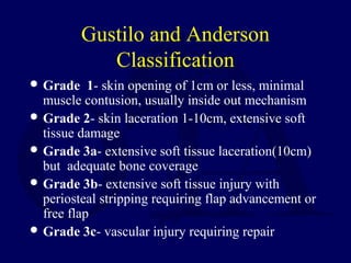 Gustilo and Anderson
Classification
 Grade 1- skin opening of 1cm or less, minimal
muscle contusion, usually inside out mechanism
 Grade 2- skin laceration 1-10cm, extensive soft
tissue damage
 Grade 3a- extensive soft tissue laceration(10cm)
but adequate bone coverage
 Grade 3b- extensive soft tissue injury with
periosteal stripping requiring flap advancement or
free flap
 Grade 3c- vascular injury requiring repair
 