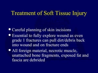 Treatment of Soft Tissue Injury
Careful planning of skin incisions
Essential to fully explore wound as even
grade 1 fractures can pull dirt/debris back
into wound and on fracture ends
All foreign material, necrotic muscle,
unattached bone fragments, exposed fat and
fascia are debrided
 