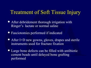 Treatment of Soft Tissue Injury
 After debridement thorough irrigation with
Ringer’s lactate or normal saline
 Fasciotomies performed if indicated
 After I+D new gowns, gloves, drapes and sterile
instruments used for fracture fixation
 Large bone defects can be filled with antibiotic
cement beads until delayed bone grafting
performed
 