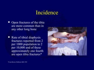 Incidence
 Open fractures of the tibia
are more common than in
any other long bone
 Rate of tibial diaphysis
fractures reported from 2
per 1000 population to 2
per 10,000 and of these
approximately one fourth
are open tibia fractures*
*Court-Brown; McBirnie JBJS 1995
 