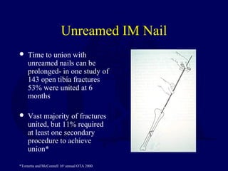 Unreamed IM Nail
 Time to union with
unreamed nails can be
prolonged- in one study of
143 open tibia fractures
53% were united at 6
months
 Vast majority of fractures
united, but 11% required
at least one secondary
procedure to achieve
union*
*Tornetta and McConnell 16th
annual OTA 2000
 