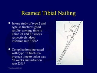 Reamed Tibial Nailing
 In one study of type 2 and
type 3a fractures good
results- average time to
union 24 and 27 weeks
respectively; deep
infection rate 3.5%*
 Complications increased
with type 3b fractures-
average time to union was
50 weeks and infection
rate 23%*
*Court-Brown JBJS 1991
 