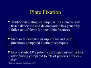 Plate Fixation
 Traditional plating technique with extensive soft
tissue dissection and devitalization has generally
fallen out of favor for open tibia fractures
 Increased incidence of superficial and deep
infections compared to other techniques
 In one study 13% patients developed osteomyelitis
after plating compared to 3% of patients after ex-
fix*
*Bach and Handsen, Clin Orthop 1989
 