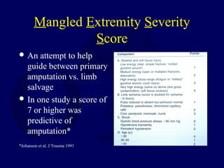 Mangled Extremity Severity
Score
 An attempt to help
guide between primary
amputation vs. limb
salvage
 In one study a score of
7 or higher was
predictive of
amputation*
*Johansen et al. J Trauma 1991
 