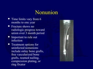 Nonunion
 Time limits vary from 6
months to one year
 Fracture shows no
radiologic progress toward
union over 3 month period
 Important to rule out
infection
 Treatment options for
uninfected nonunions
include onlay bone grafts,
free vascularized bone
grafts, reamed nailing,
compression plating, or
ring fixator
 