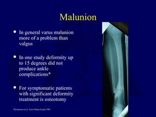 Malunion
 In general varus malunion
more of a problem than
valgus
 In one study deformity up
to 15 degrees did not
produce ankle
complications*
 For symptomatic patients
with significant deformity
treatment is osteotomy
*Kristensen et al. Acta Orthop Scand 1989
 