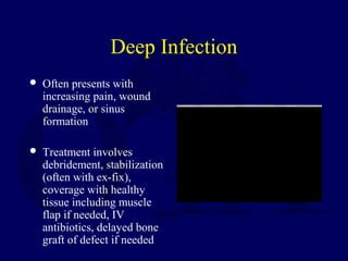 Deep Infection
 Often presents with
increasing pain, wound
drainage, or sinus
formation
 Treatment involves
debridement, stabilization
(often with ex-fix),
coverage with healthy
tissue including muscle
flap if needed, IV
antibiotics, delayed bone
graft of defect if needed
 