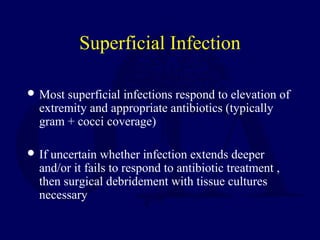 Superficial Infection
 Most superficial infections respond to elevation of
extremity and appropriate antibiotics (typically
gram + cocci coverage)
 If uncertain whether infection extends deeper
and/or it fails to respond to antibiotic treatment ,
then surgical debridement with tissue cultures
necessary
 
