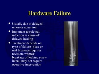 Hardware Failure
 Usually due to delayed
union or nonunion
 Important to rule out
infection as cause of
delayed healing
 Treatment depends on
type of failure- plate or
nail breakage requires
revision, whereas
breakage of locking screw
in nail may not require
operative intervention
 