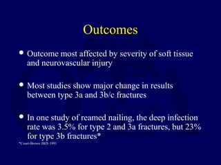 Outcomes
 Outcome most affected by severity of soft tissue
and neurovascular injury
 Most studies show major change in results
between type 3a and 3b/c fractures
 In one study of reamed nailing, the deep infection
rate was 3.5% for type 2 and 3a fractures, but 23%
for type 3b fractures*
*Court-Brown JBJS 1991
 