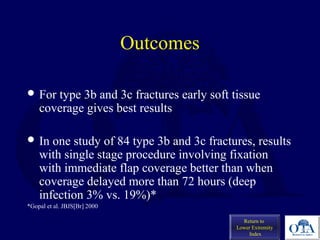 Outcomes
 For type 3b and 3c fractures early soft tissue
coverage gives best results
 In one study of 84 type 3b and 3c fractures, results
with single stage procedure involving fixation
with immediate flap coverage better than when
coverage delayed more than 72 hours (deep
infection 3% vs. 19%)*
*Gopal et al. JBJS[Br] 2000
Return to
Lower Extremity
Index
 