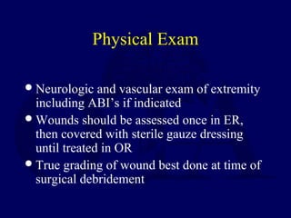 Physical Exam
Neurologic and vascular exam of extremity
including ABI’s if indicated
Wounds should be assessed once in ER,
then covered with sterile gauze dressing
until treated in OR
True grading of wound best done at time of
surgical debridement
 