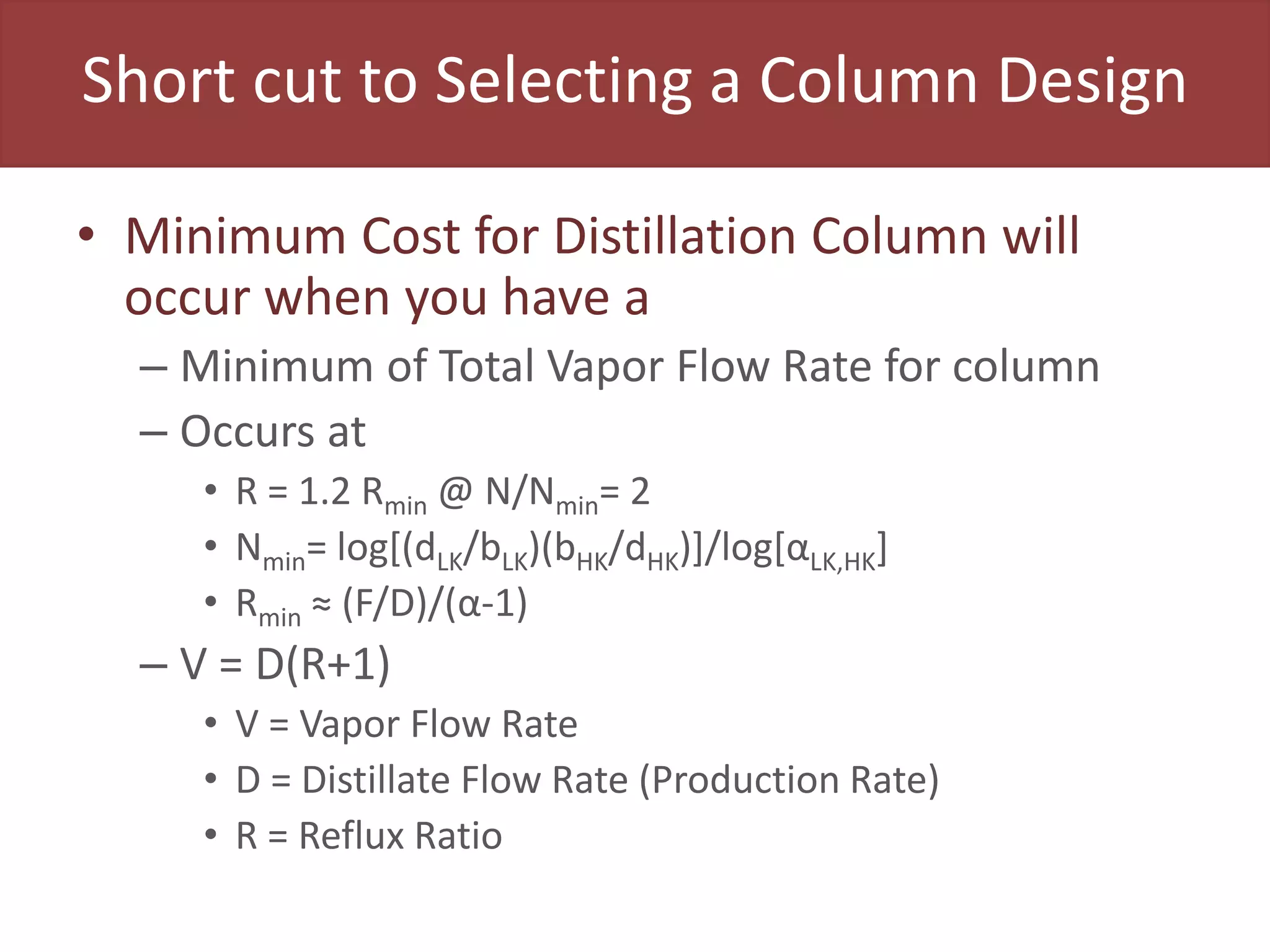 Short cut to Selecting a Column Design
• Minimum Cost for Distillation Column will
occur when you have a
– Minimum of Total Vapor Flow Rate for column
– Occurs at
• R = 1.2 Rmin @ N/Nmin= 2
• Nmin= log[(dLK/bLK)(bHK/dHK)]/log[αLK,HK]
• Rmin ≈ (F/D)/(α-1)
– V = D(R+1)
• V = Vapor Flow Rate
• D = Distillate Flow Rate (Production Rate)
• R = Reflux Ratio
 