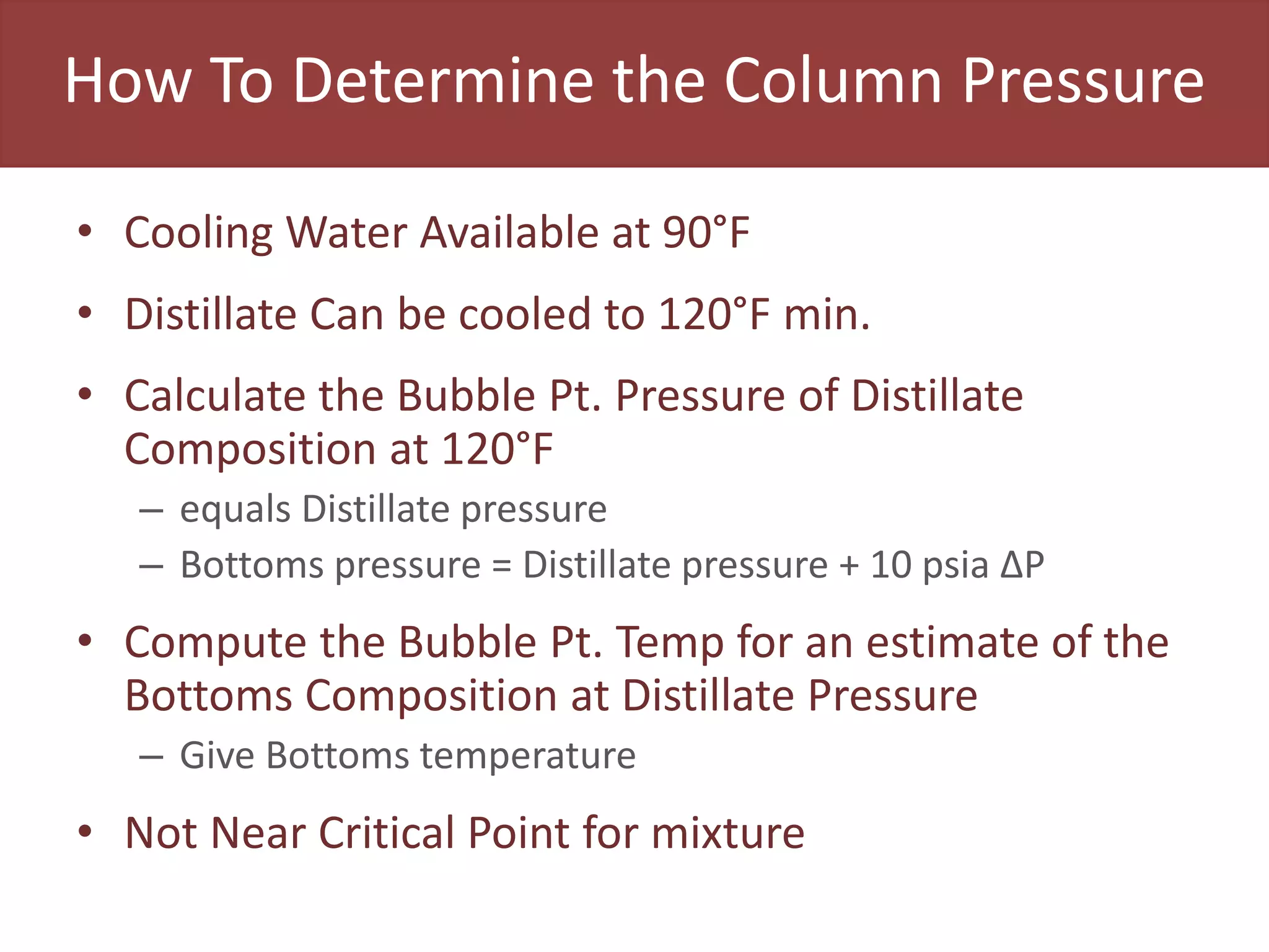 How To Determine the Column Pressure
• Cooling Water Available at 90°F
• Distillate Can be cooled to 120°F min.
• Calculate the Bubble Pt. Pressure of Distillate
Composition at 120°F
– equals Distillate pressure
– Bottoms pressure = Distillate pressure + 10 psia ΔP
• Compute the Bubble Pt. Temp for an estimate of the
Bottoms Composition at Distillate Pressure
– Give Bottoms temperature
• Not Near Critical Point for mixture
 