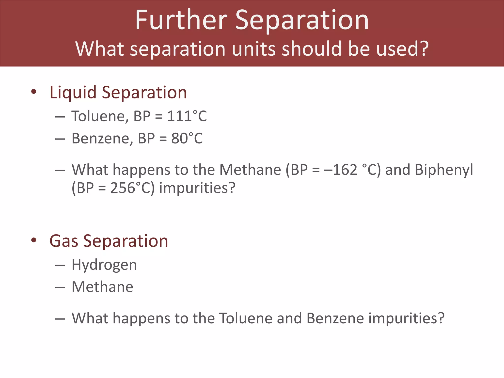 Further Separation
What separation units should be used?
• Liquid Separation
– Toluene, BP = 111°C
– Benzene, BP = 80°C
– What happens to the Methane (BP = –162 °C) and Biphenyl
(BP = 256°C) impurities?
• Gas Separation
– Hydrogen
– Methane
– What happens to the Toluene and Benzene impurities?
 