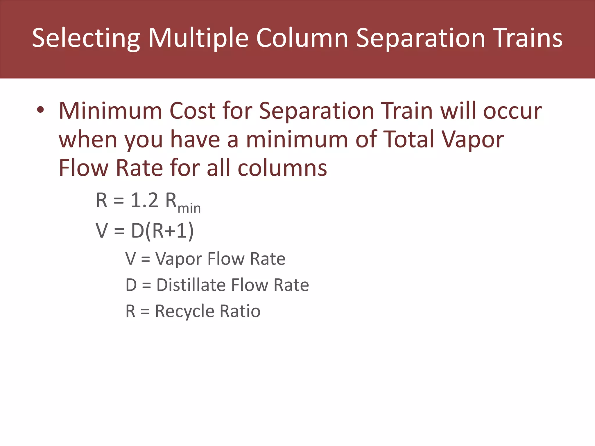 Selecting Multiple Column Separation Trains
• Minimum Cost for Separation Train will occur
when you have a minimum of Total Vapor
Flow Rate for all columns
R = 1.2 Rmin
V = D(R+1)
V = Vapor Flow Rate
D = Distillate Flow Rate
R = Recycle Ratio
 