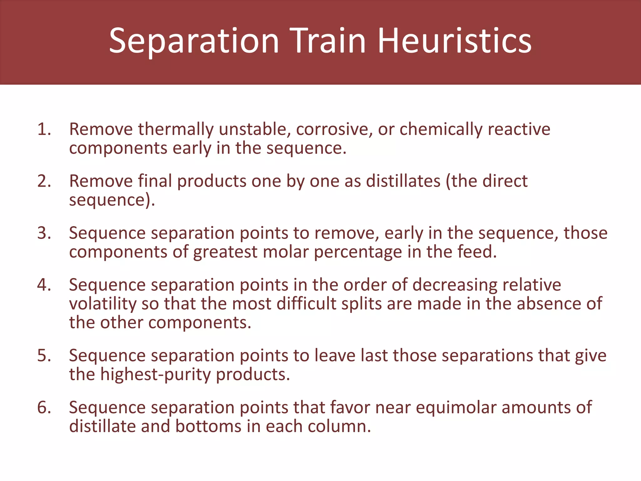 Separation Train Heuristics
1. Remove thermally unstable, corrosive, or chemically reactive
components early in the sequence.
2. Remove final products one by one as distillates (the direct
sequence).
3. Sequence separation points to remove, early in the sequence, those
components of greatest molar percentage in the feed.
4. Sequence separation points in the order of decreasing relative
volatility so that the most difficult splits are made in the absence of
the other components.
5. Sequence separation points to leave last those separations that give
the highest-purity products.
6. Sequence separation points that favor near equimolar amounts of
distillate and bottoms in each column.
 