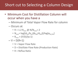 Short cut to Selecting a Column Design
• Minimum Cost for Distillation Column will
occur when you have a
– Minimum of Total Vapor Flow Rate for column
– Occurs at
• R = 1.2 Rmin @ N/Nmin= 2
• Nmin= log[(dLK/bLK)(bHK/dHK)]/log[αLK,HK]
• Rmin ≈ (F/D)/(α-1)
– V = D(R+1)
• V = Vapor Flow Rate
• D = Distillate Flow Rate (Production Rate)
• R = Reflux Ratio
 