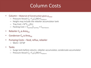 Column Costs
• Column – Material of Construction gives ρmetal
– Pressure Vessel Cp= FMCv(W)+CPlatform
– Height may include the reboiler accumulator tank
– Tray Cost = N*Ctray(DT)
– Packing Cost = VpackingCpacking + Cdistributors
• Reboiler CB α AreaHX
• Condenser CB α AreaHX
• Pumping Costs – feed, reflux, reboiler
– Work = Q*ΔP
• Tanks
– Surge tank before column, reboiler accumulator, condensate accumulator
– Pressure Vessel Cp= FMCv(W)+CPlatform
 