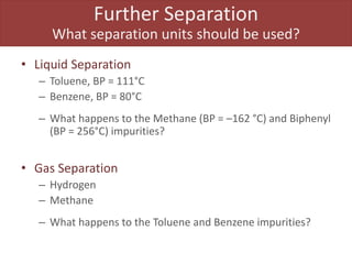 Further Separation
What separation units should be used?
• Liquid Separation
– Toluene, BP = 111°C
– Benzene, BP = 80°C
– What happens to the Methane (BP = –162 °C) and Biphenyl
(BP = 256°C) impurities?
• Gas Separation
– Hydrogen
– Methane
– What happens to the Toluene and Benzene impurities?
 