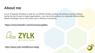 About me
I’m an IT/Solution Architect at zylk.net, an OOTB member working with Alfresco-based solutions
during the last 8 years in large organisations. I am one of the authors of a corporate Alfresco Blog,
addons developer and a very active user in Alfresco Community.
http://www.zylk.net/alfresco-blog
https://www.linkedin.com/in/cesarcapillas
 